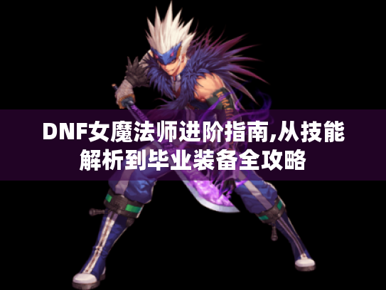 DNF女魔法师进阶指南,从技能解析到毕业装备全攻略 DNF女魔法师进阶指南,从技能解析到毕业装备全攻略