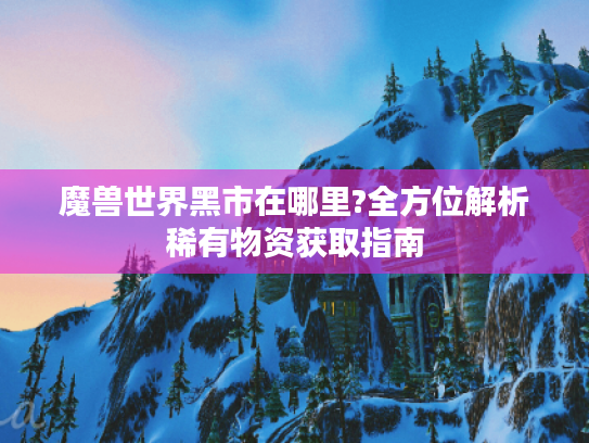 魔兽世界黑市在哪里?全方位解析稀有物资获取指南 魔兽世界黑市在哪里?全方位解析稀有物资获取指南