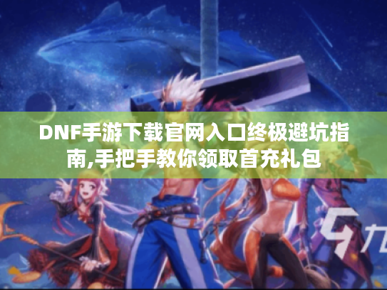 DNF手游下载官网入口终极避坑指南,手把手教你领取首充礼包 DNF手游下载官网入口终极避坑指南,手把手教你领取首充礼包