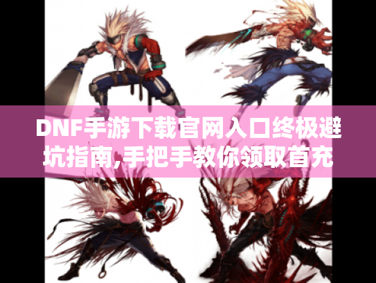 DNF手游下载官网入口终极避坑指南,手把手教你领取首充礼包 DNF手游下载官网入口终极避坑指南,手把手教你领取首充礼包