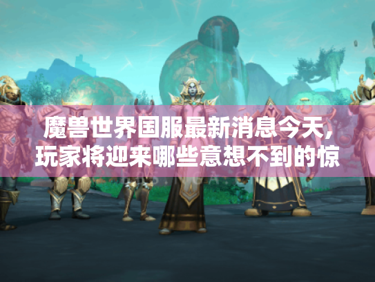 魔兽世界国服最新消息今天,玩家将迎来哪些意想不到的惊喜? 魔兽世界国服最新消息今天,玩家将迎来哪些意想不到的惊喜?