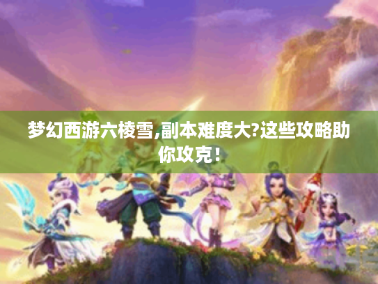 梦幻西游六棱雪,副本难度大?这些攻略助你攻克! 梦幻西游六棱雪,副本难度大?这些攻略助你攻克!