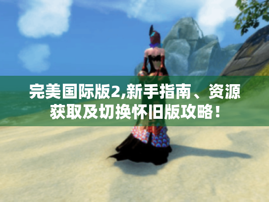 完美国际版2,新手指南、资源获取及切换怀旧版攻略! 完美国际版2,新手指南、资源获取及切换怀旧版攻略!