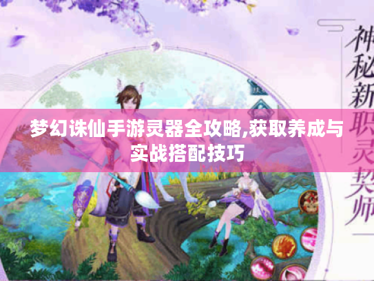 梦幻诛仙手游灵器全攻略,获取养成与实战搭配技巧