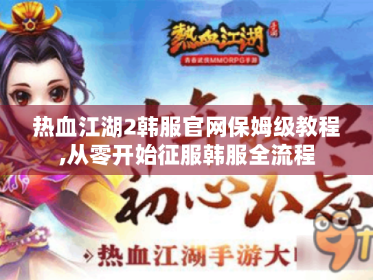 热血江湖2韩服官网保姆级教程,从零开始征服韩服全流程 热血江湖2韩服官网保姆级教程,从零开始征服韩服全流程