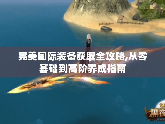 完美国际装备获取全攻略,从零基础到高阶养成指南 完美国际装备获取全攻略,从零基础到高阶养成指南