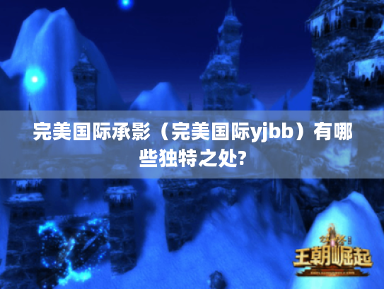 完美国际承影(完美国际yjbb)有哪些独特之处? 完美国际承影(完美国际yjbb)有哪些独特之处?