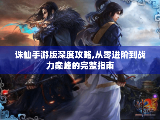 诛仙手游版深度攻略,从零进阶到战力巅峰的完整指南 诛仙手游版深度攻略,从零进阶到战力巅峰的完整指南