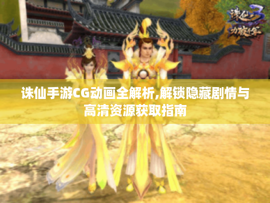 诛仙手游CG动画全解析,解锁隐藏剧情与高清资源获取指南 诛仙手游CG动画全解析,解锁隐藏剧情与高清资源获取指南