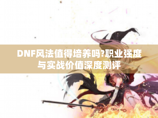 DNF风法值得培养吗?职业强度与实战价值深度测评 DNF风法值得培养吗?职业强度与实战价值深度测评