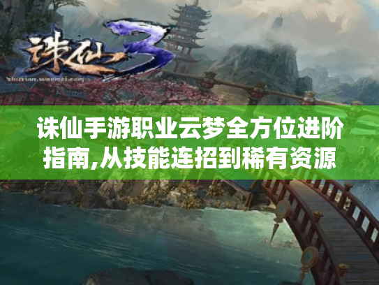 诛仙手游职业云梦全方位进阶指南,从技能连招到稀有资源获取 诛仙手游职业云梦全方位进阶指南,从技能连招到稀有资源获取