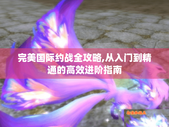 完美国际约战全攻略,从入门到精通的高效进阶指南 完美国际约战全攻略,从入门到精通的高效进阶指南