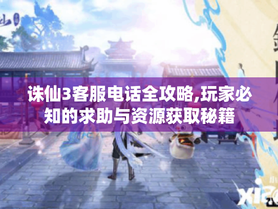 诛仙3客服电话全攻略,玩家必知的求助与资源获取秘籍