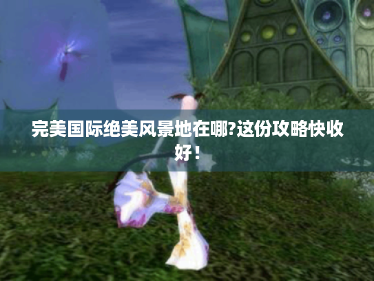 完美国际绝美风景地在哪?这份攻略快收好! 完美国际绝美风景地在哪?这份攻略快收好!
