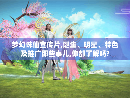 梦幻诛仙宣传片,诞生、明星、特色及推广那些事儿,你都了解吗? 梦幻诛仙宣传片,诞生、明星、特色及推广那些事儿,你都了解吗?
