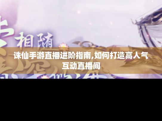 诛仙手游直播进阶指南,如何打造高人气互动直播间 诛仙手游直播进阶指南,如何打造高人气互动直播间