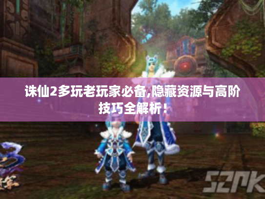 诛仙2多玩老玩家必备,隐藏资源与高阶技巧全解析! 诛仙2多玩老玩家必备,隐藏资源与高阶技巧全解析!
