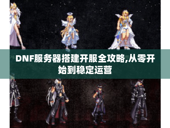 DNF服务器搭建开服全攻略,从零开始到稳定运营 DNF服务器搭建开服全攻略,从零开始到稳定运营