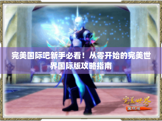 完美国际吧新手必看!从零开始的完美世界国际版攻略指南 完美国际吧新手必看!从零开始的完美世界国际版攻略指南