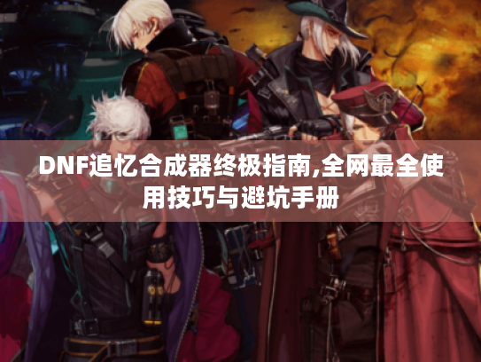 DNF追忆合成器终极指南,全网最全使用技巧与避坑手册 DNF追忆合成器终极指南,全网最全使用技巧与避坑手册