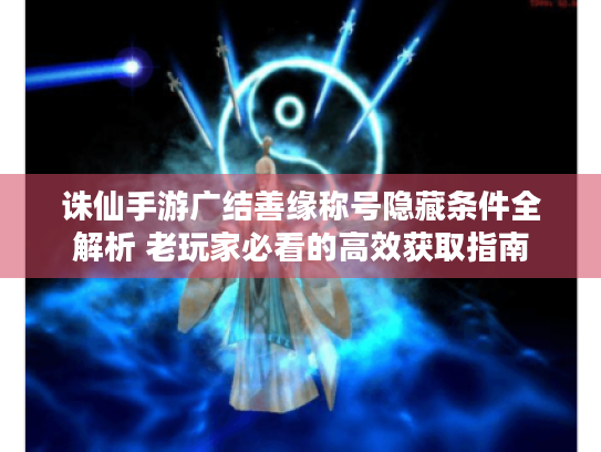 诛仙手游广结善缘称号隐藏条件全解析 老玩家必看的高效获取指南