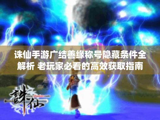 诛仙手游广结善缘称号隐藏条件全解析 老玩家必看的高效获取指南