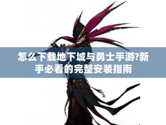 怎么下载地下城与勇士手游?新手必看的完整安装指南 怎么下载地下城与勇士手游?新手必看的完整安装指南