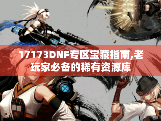 17173DNF专区宝藏指南,老玩家必备的稀有资源库 17173DNF专区宝藏指南,老玩家必备的稀有资源库