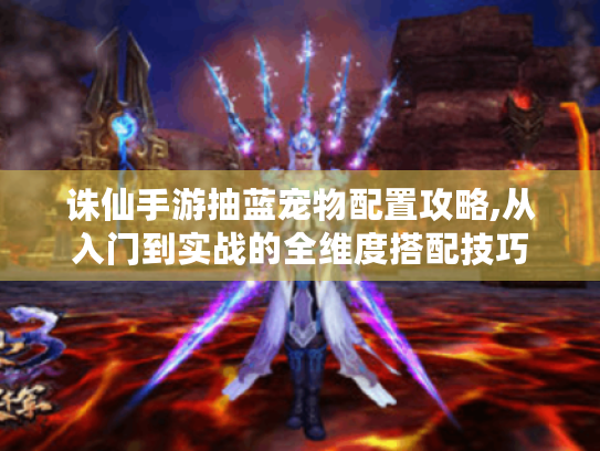 诛仙手游抽蓝宠物配置攻略,从入门到实战的全维度搭配技巧 诛仙手游抽蓝宠物配置攻略,从入门到实战的全维度搭配技巧