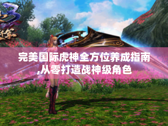 完美国际虎神全方位养成指南,从零打造战神级角色 完美国际虎神全方位养成指南,从零打造战神级角色