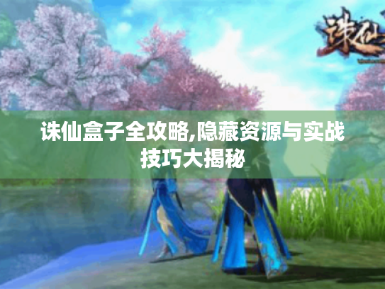 诛仙盒子全攻略,隐藏资源与实战技巧大揭秘 诛仙盒子全攻略,隐藏资源与实战技巧大揭秘