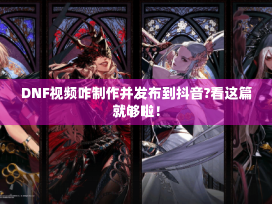 DNF视频咋制作并发布到抖音?看这篇就够啦! DNF视频咋制作并发布到抖音?看这篇就够啦!