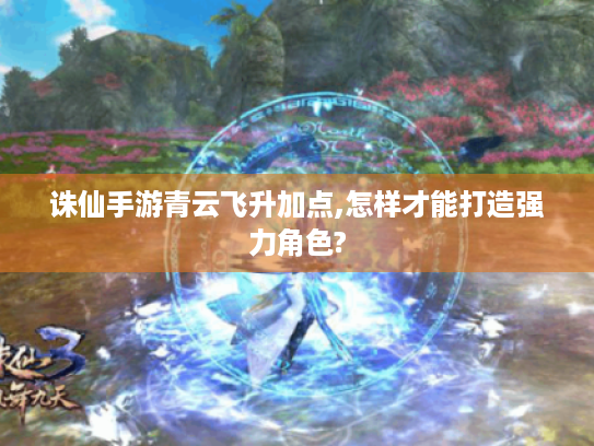 诛仙手游青云飞升加点,怎样才能打造强力角色?