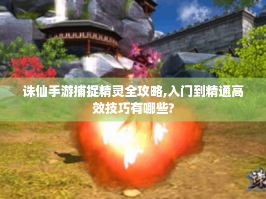 诛仙手游捕捉精灵全攻略,入门到精通高效技巧有哪些? 诛仙手游捕捉精灵全攻略,入门到精通高效技巧有哪些?