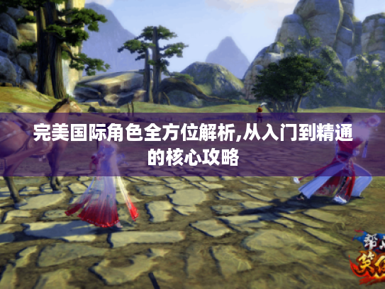 完美国际角色全方位解析,从入门到精通的核心攻略 完美国际角色全方位解析,从入门到精通的核心攻略