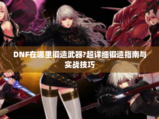 DNF在哪里锻造武器?超详细锻造指南与实战技巧 DNF在哪里锻造武器?超详细锻造指南与实战技巧