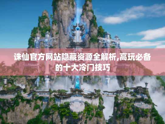诛仙官方网站隐藏资源全解析,高玩必备的十大冷门技巧 诛仙官方网站隐藏资源全解析,高玩必备的十大冷门技巧