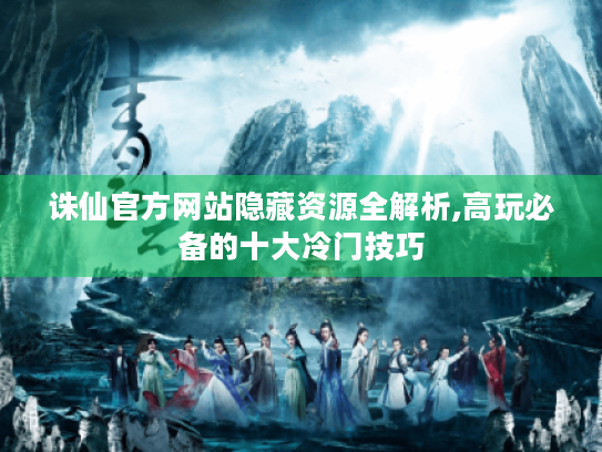 诛仙官方网站隐藏资源全解析,高玩必备的十大冷门技巧 诛仙官方网站隐藏资源全解析,高玩必备的十大冷门技巧