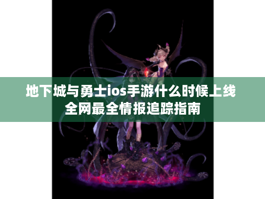 地下城与勇士ios手游什么时候上线 全网最全情报追踪指南 地下城与勇士ios手游什么时候上线 全网最全情报追踪指南