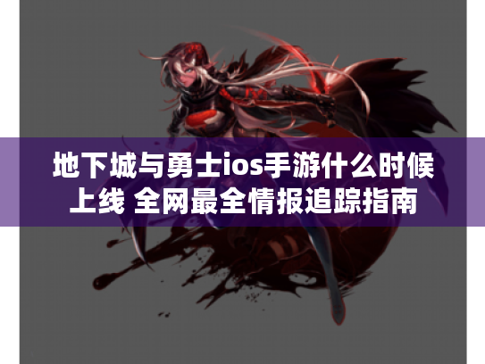 地下城与勇士ios手游什么时候上线 全网最全情报追踪指南 地下城与勇士ios手游什么时候上线 全网最全情报追踪指南