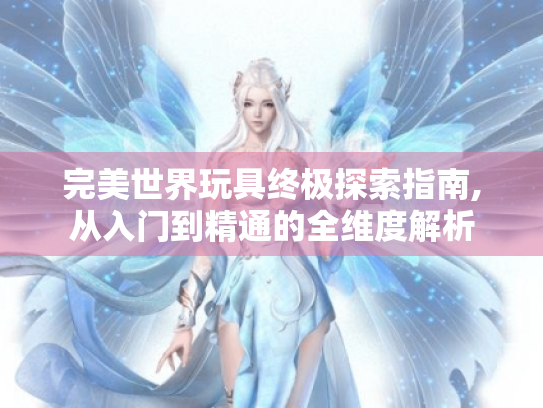 完美世界玩具终极探索指南,从入门到精通的全维度解析 完美世界玩具终极探索指南,从入门到精通的全维度解析