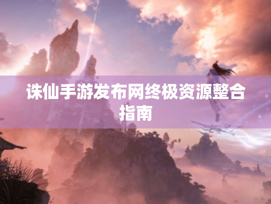 诛仙手游发布网终极资源整合指南 诛仙手游发布网终极资源整合指南