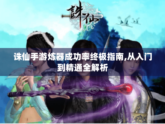 诛仙手游炼器成功率终极指南,从入门到精通全解析 诛仙手游炼器成功率终极指南,从入门到精通全解析