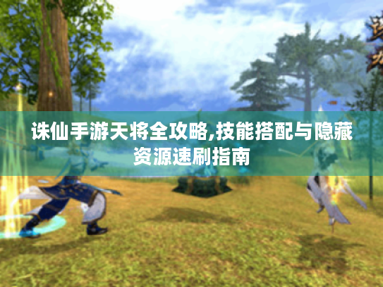 诛仙手游天将全攻略,技能搭配与隐藏资源速刷指南 诛仙手游天将全攻略,技能搭配与隐藏资源速刷指南