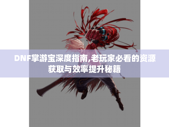 DNF掌游宝深度指南,老玩家必看的资源获取与效率提升秘籍 DNF掌游宝深度指南,老玩家必看的资源获取与效率提升秘籍