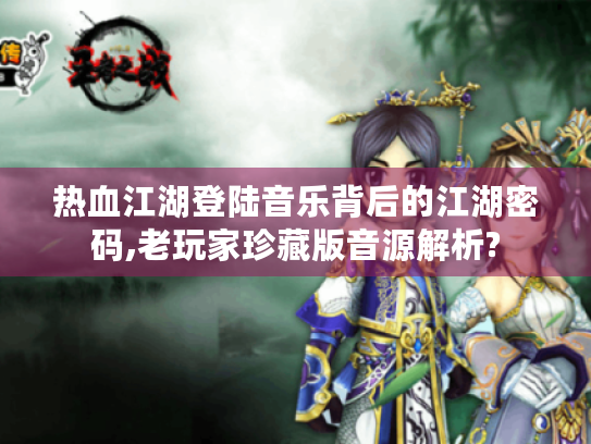热血江湖登陆音乐背后的江湖密码,老玩家珍藏版音源解析? 热血江湖登陆音乐背后的江湖密码,老玩家珍藏版音源解析?