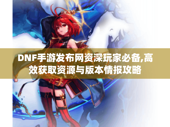 DNF手游发布网资深玩家必备,高效获取资源与版本情报攻略 DNF手游发布网资深玩家必备,高效获取资源与版本情报攻略