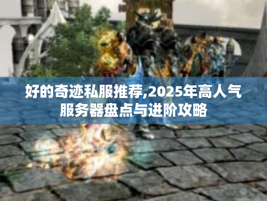 好的奇迹私服推荐,2025年高人气服务器盘点与进阶攻略 好的奇迹私服推荐,2025年高人气服务器盘点与进阶攻略