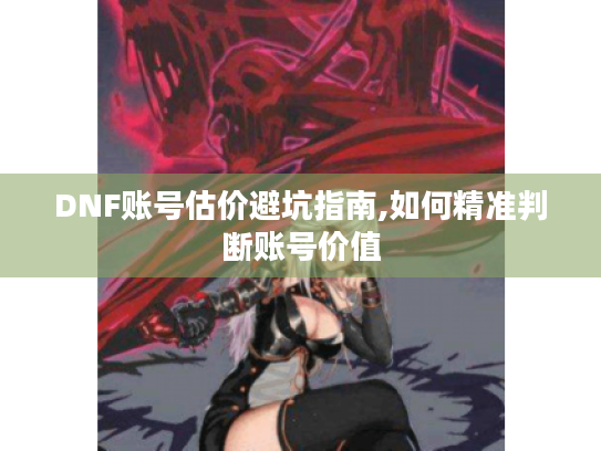DNF账号估价避坑指南,如何精准判断账号价值 DNF账号估价避坑指南,如何精准判断账号价值