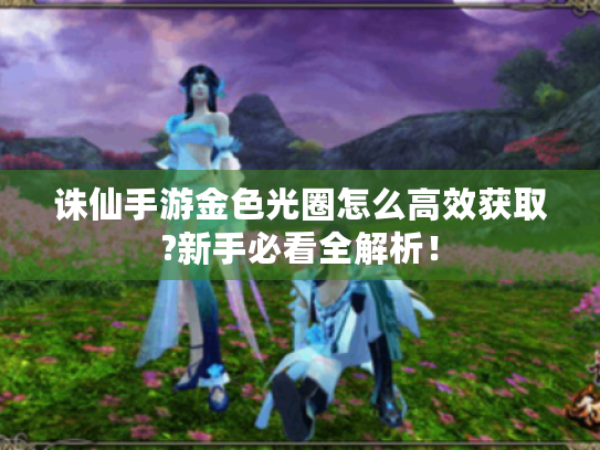 诛仙手游金色光圈怎么高效获取?新手必看全解析! 诛仙手游金色光圈怎么高效获取?新手必看全解析!